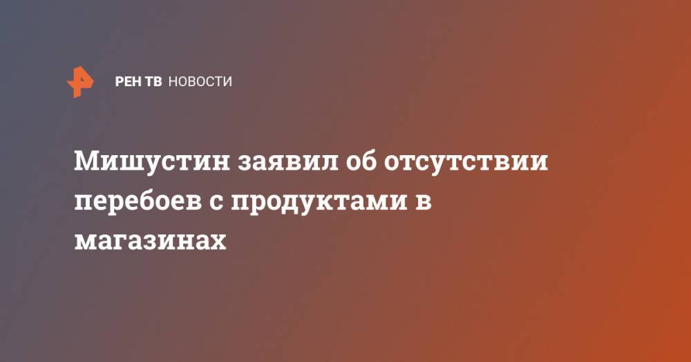 Михаил Мишустин - Мишустин заявил об отсутствии перебоев с продуктами в магазинах - ren.tv - Россия