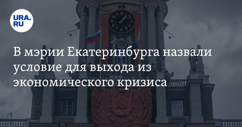 В мэрии Екатеринбурга назвали условие для выхода из экономического кризиса - ura.news - Екатеринбург