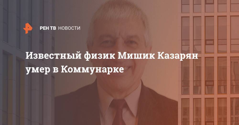 Известный физик Мишик Казарян умер в Коммунарке - ren.tv