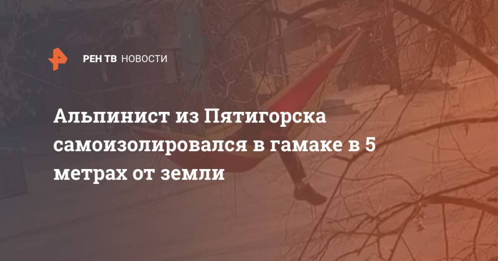Альпинист из Пятигорска самоизолировался в гамаке в 5 метрах от земли - ren.tv - Пятигорск