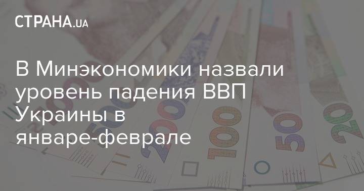 В Минэкономики назвали уровень падения ВВП Украины в январе-феврале - strana.ua - Украина