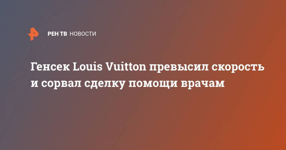 Генсек Louis Vuitton превысил скорость и сорвал сделку помощи врачам - ren.tv - Франция - Париж