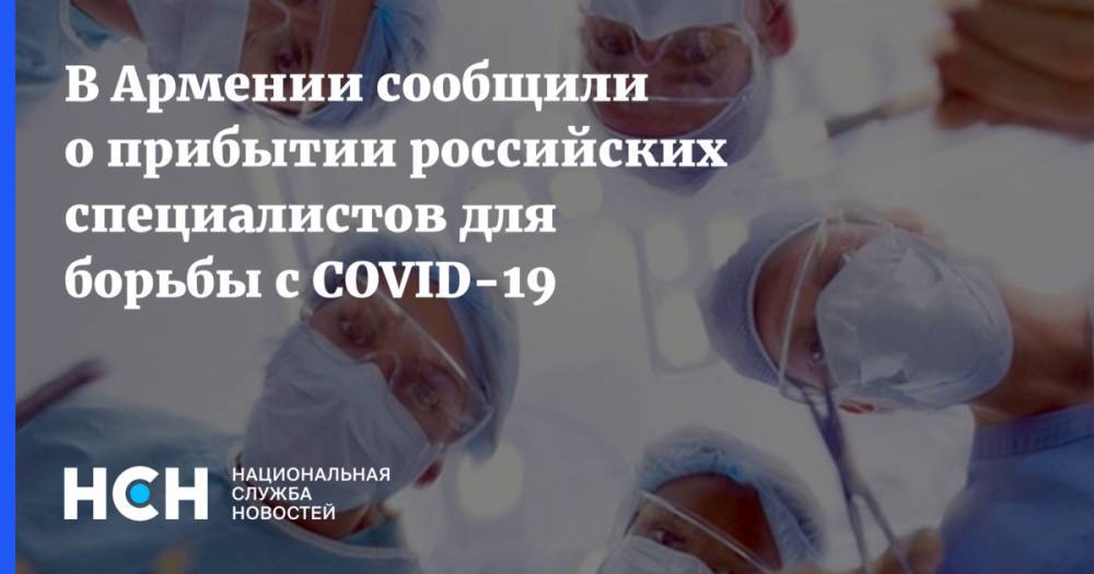 В Армении сообщили о прибытии российских специалистов для борьбы с COVID-19 - nsn.fm - Россия - Армения