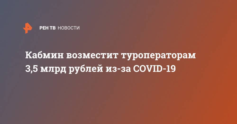 Кабмин возместит туроператорам 3,5 млрд рублей из-за COVID-19 - ren.tv