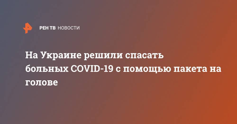 Елизавета Шилова - На Украине решили спасать больных COVID-19 с помощью пакета на голове - ren.tv - Украина
