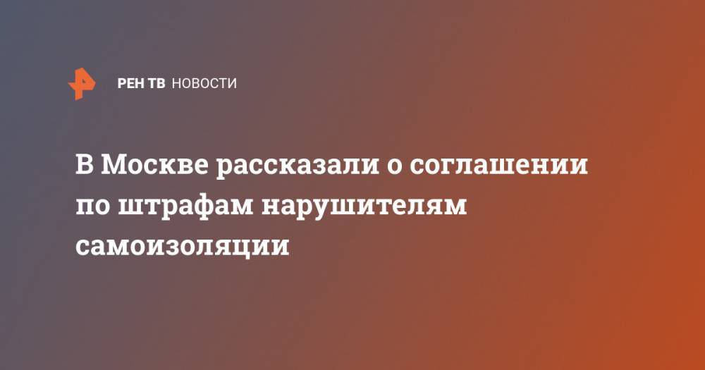 Евгений Данчиков - В Москве рассказали о соглашении по штрафам нарушителям самоизоляции - ren.tv - Москва