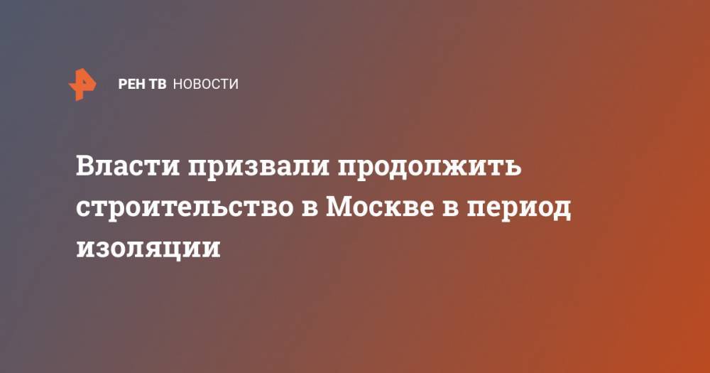 Власти призвали продолжить строительство в Москве в период изоляции - ren.tv - Россия - Москва