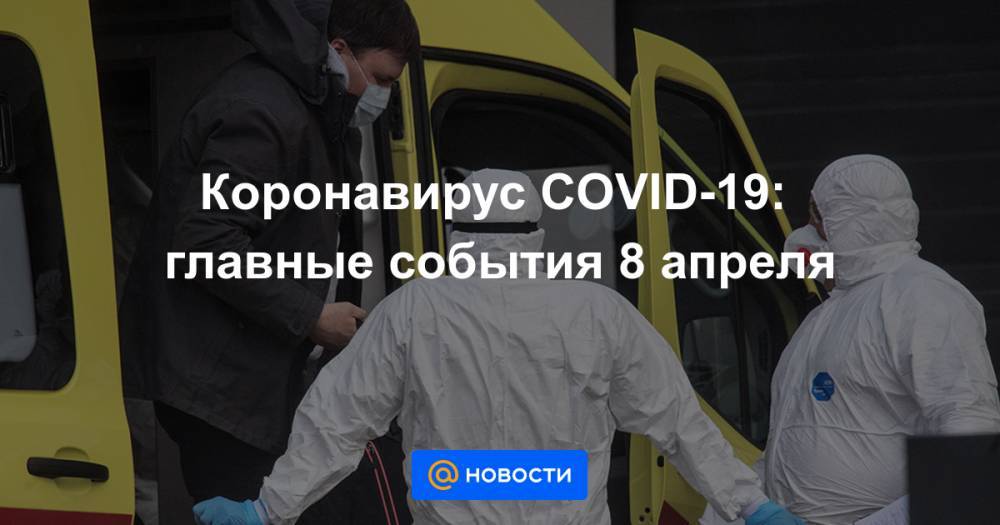 Коронавирус COVID-19: главные события 8 апреля - news.mail.ru - Россия