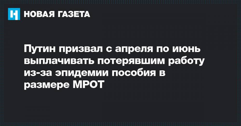 Владимир Путин - Путин призвал с апреля по июнь выплачивать потерявшим работу из-за эпидемии пособия в размере МРОТ - novayagazeta.ru