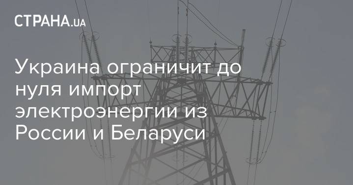 Украина ограничит до нуля импорт электроэнергии из России и Беларуси - strana.ua - Россия - Украина - Белоруссия