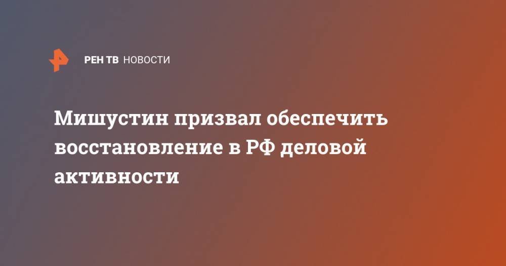Михаил Мишустин - Мишустин призвал обеспечить восстановление в РФ деловой активности - ren.tv - Россия
