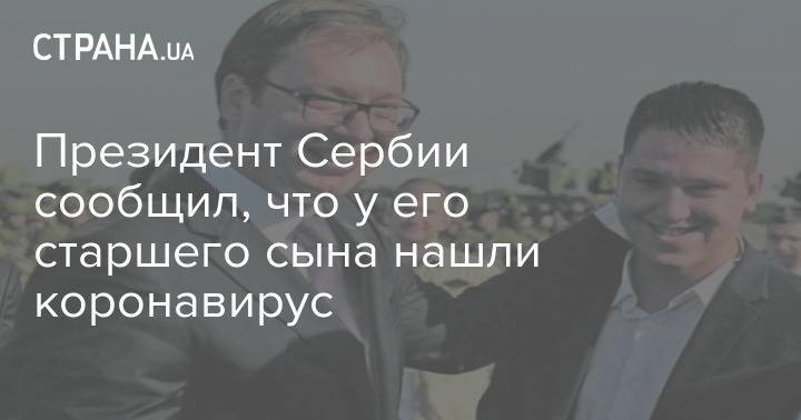 Александр Вучич - Президент Сербии сообщил, что у его старшего сына нашли коронавирус - strana.ua - Сербия - Президент