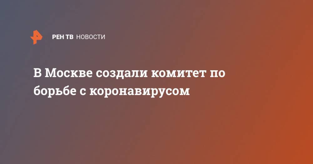 В Москве создали комитет по борьбе с коронавирусом - ren.tv - Москва