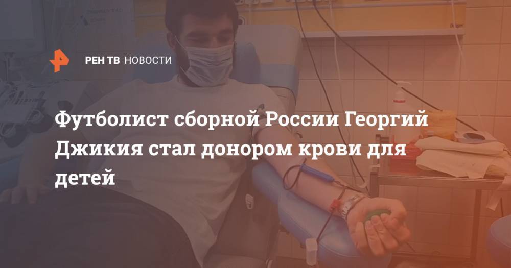 Георгий Джикия - Футболист сборной России Георгий Джикия стал донором крови для детей - ren.tv - Россия - Москва