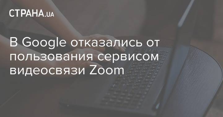 В Google отказались от пользования сервисом видеосвязи Zoom - strana.ua