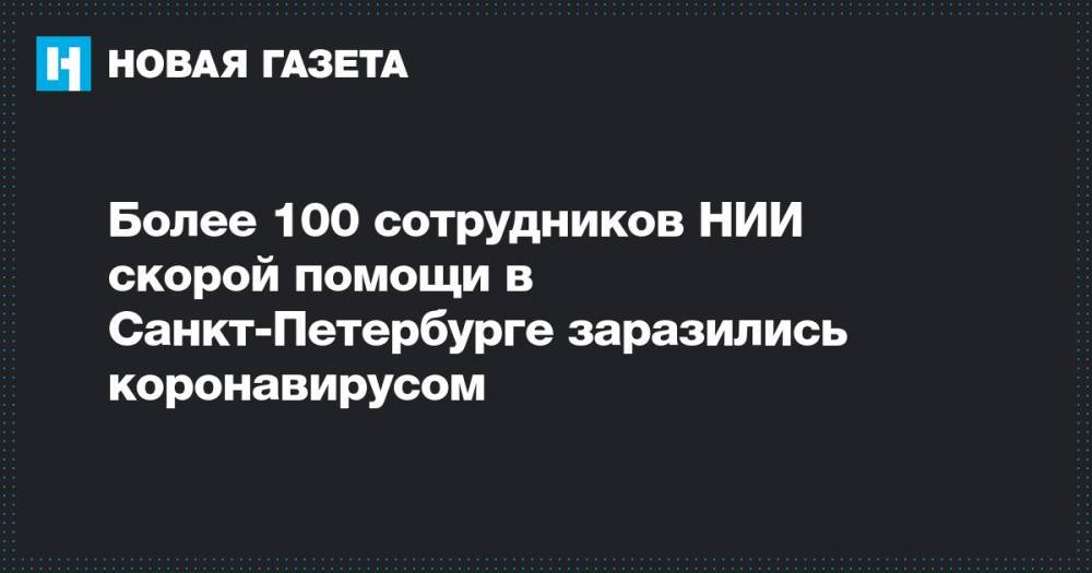 Более 100 сотрудников НИИ скорой помощи в Санкт-Петербурге заразились коронавирусом - novayagazeta.ru - Санкт-Петербург