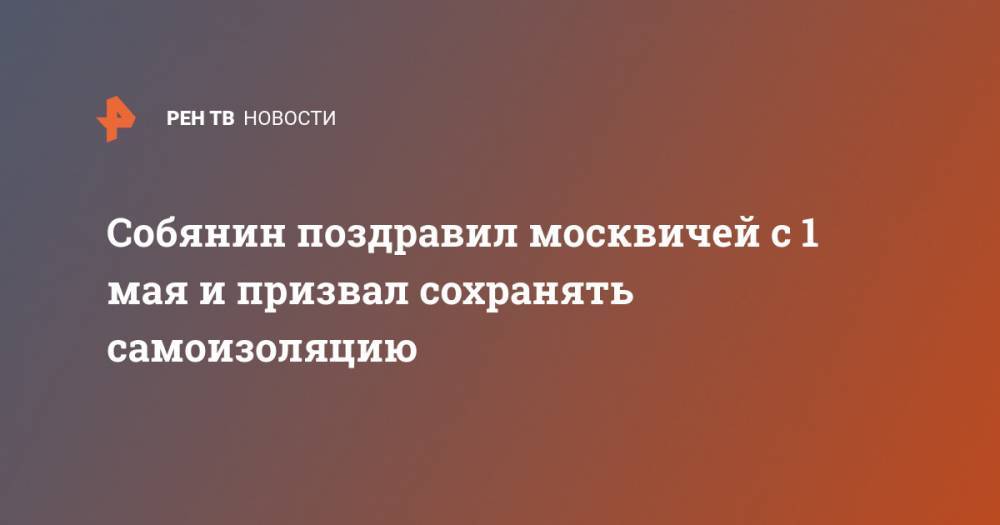 Сергей Собянин - Собянин поздравил москвичей с 1 мая и призвал сохранять самоизоляцию - ren.tv - Москва