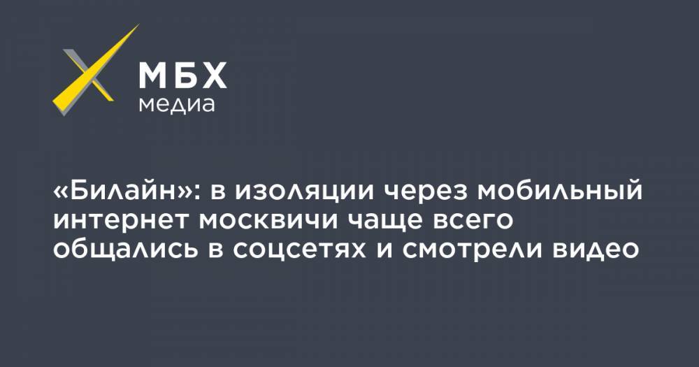 «Билайн»: в изоляции через мобильный интернет москвичи чаще всего общались в соцсетях и смотрели видео - mbk.news