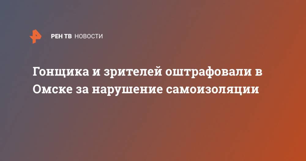 Гонщика и зрителей оштрафовали в Омске за нарушение самоизоляции - ren.tv - Омск