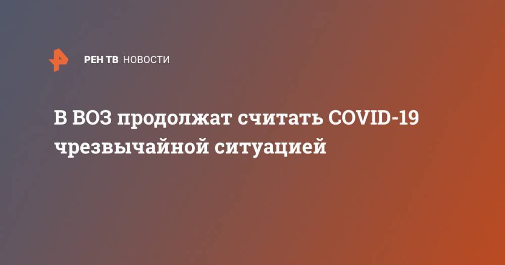 Тедрос Адханом Гебрейесус - В ВОЗ продолжат считать COVID-19 чрезвычайной ситуацией - ren.tv - Женева