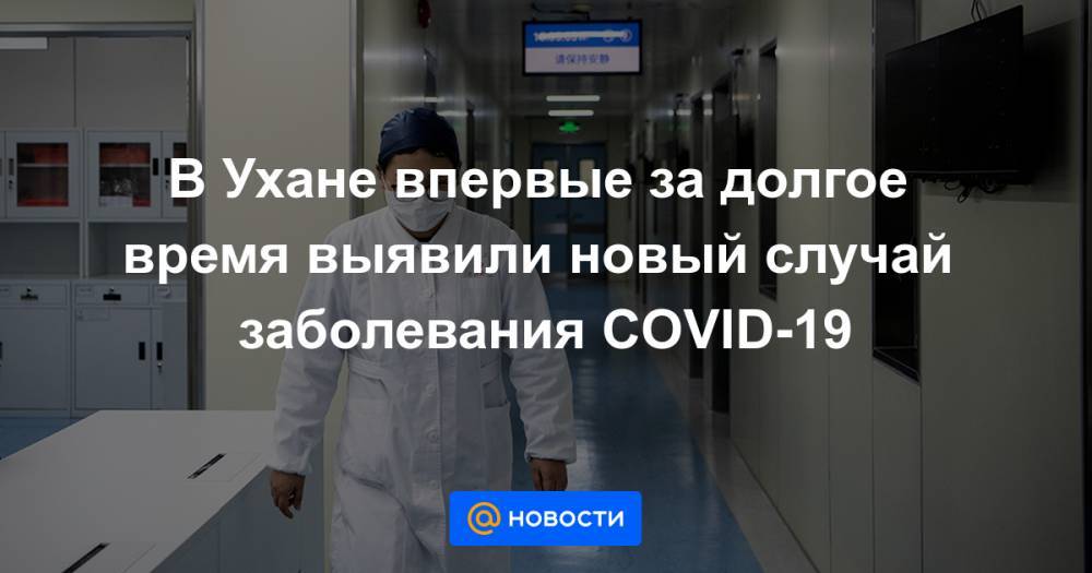 В Ухане впервые за долгое время выявили новый случай заболевания COVID-19 - news.mail.ru - Ухань