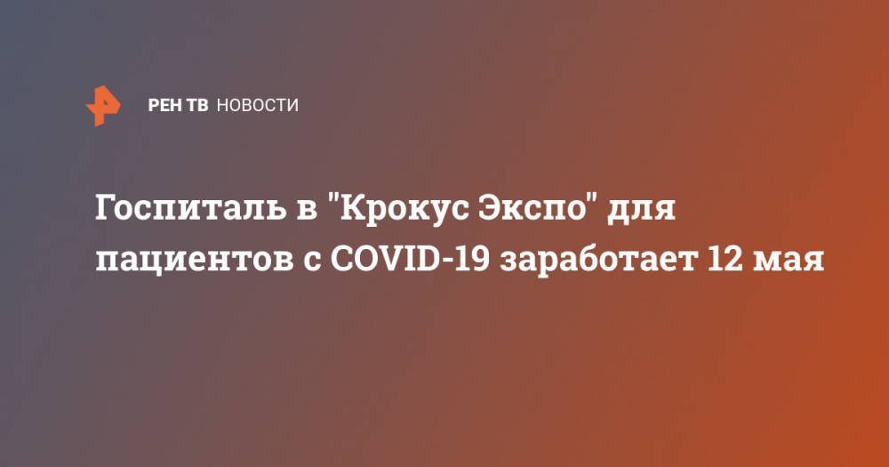 Госпиталь в "Крокус Экспо" для пациентов с COVID-19 заработает 12 мая - ren.tv - Московская обл.