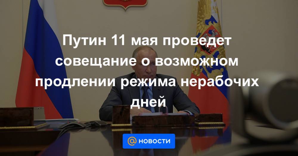 Путин 11 мая проведет совещание о возможном продлении режима нерабочих дней - news.mail.ru - Россия