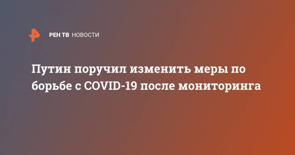 Владимир Путин - Путин поручил изменить меры по борьбе с COVID-19 после мониторинга - ren.tv - Россия