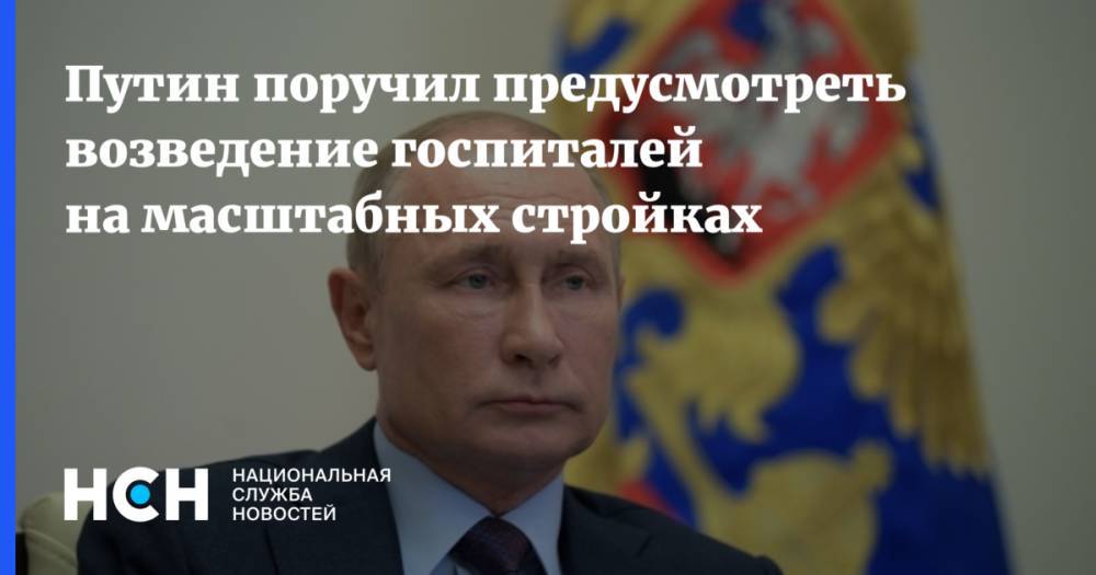 Владимир Путин - Путин поручил предусмотреть возведение госпиталей на масштабных стройках - nsn.fm