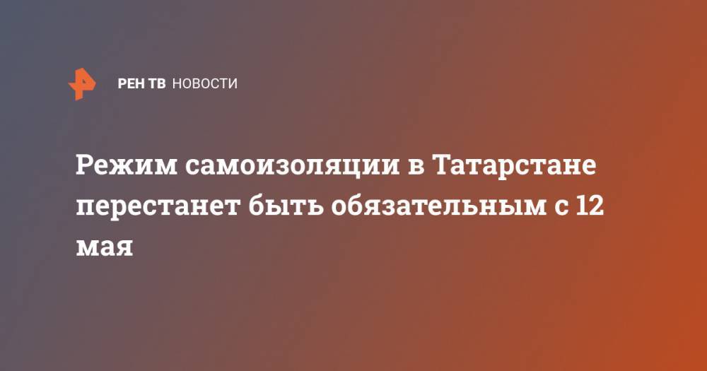 Режим самоизоляции в Татарстане перестанет быть обязательным с 12 мая - ren.tv - республика Татарстан