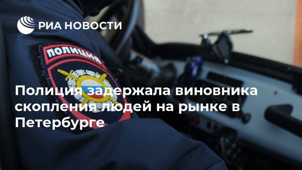 Полиция задержала виновника скопления людей на рынке в Петербурге - ria.ru - Санкт-Петербург - Ленобласть обл.