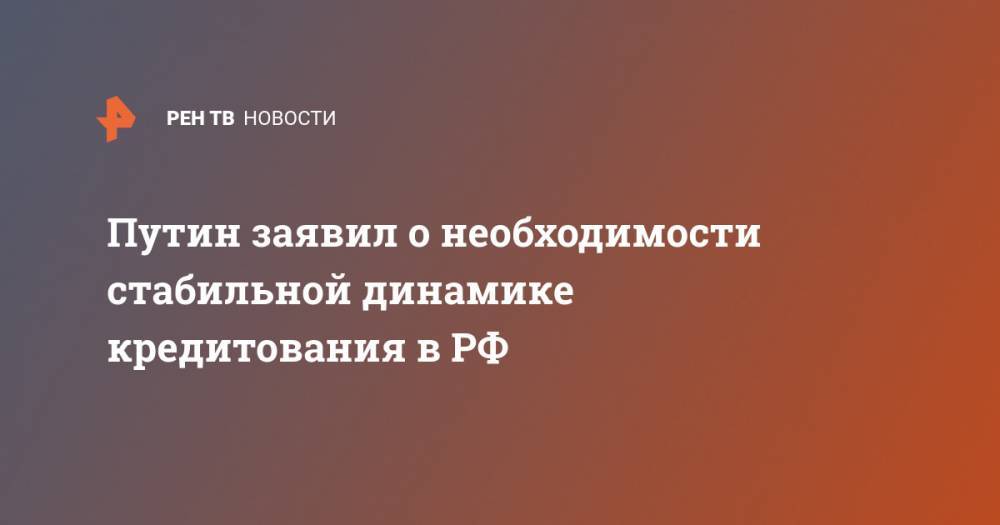 Владимир Путин - Путин заявил о необходимости стабильной динамике кредитования в РФ - ren.tv - Россия