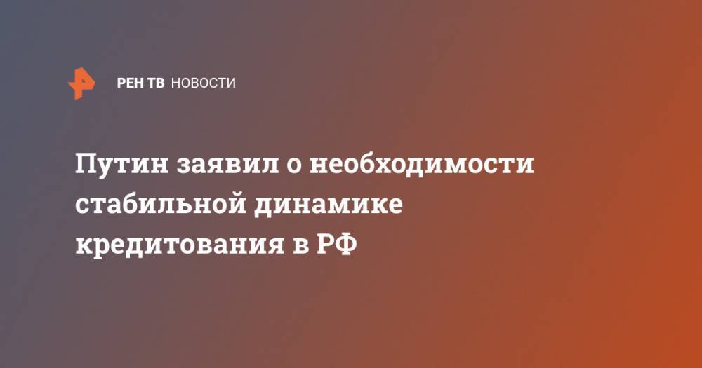 Владимир Путин - Путин заявил о необходимости стабильной динамике кредитования в РФ - ren.tv - Россия