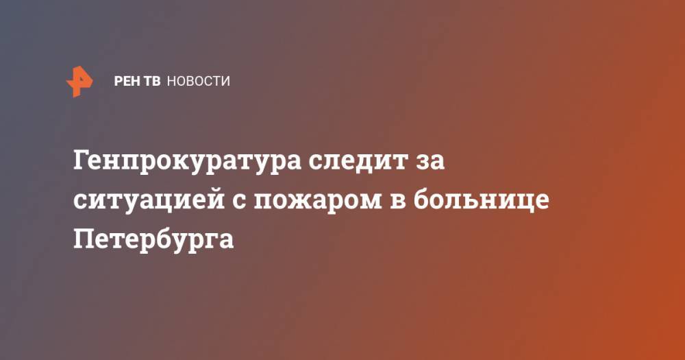 Генпрокуратура следит за ситуацией с пожаром в больнице Петербурга - ren.tv