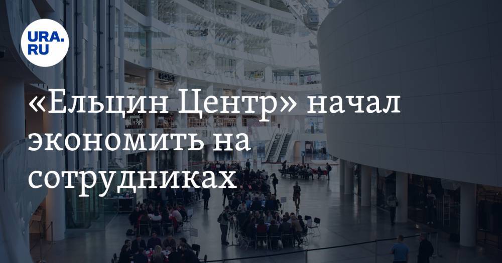 «Ельцин Центр» начал экономить на сотрудниках - ura.news