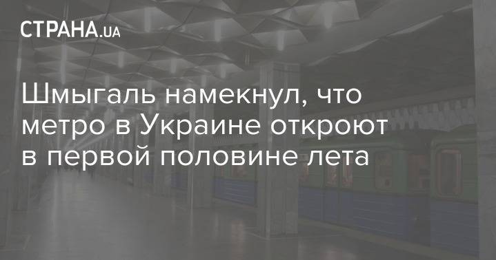 Денис Шмыгаль - Шмыгаль намекнул, что метро в Украине откроют в первой половине лета - strana.ua - Украина