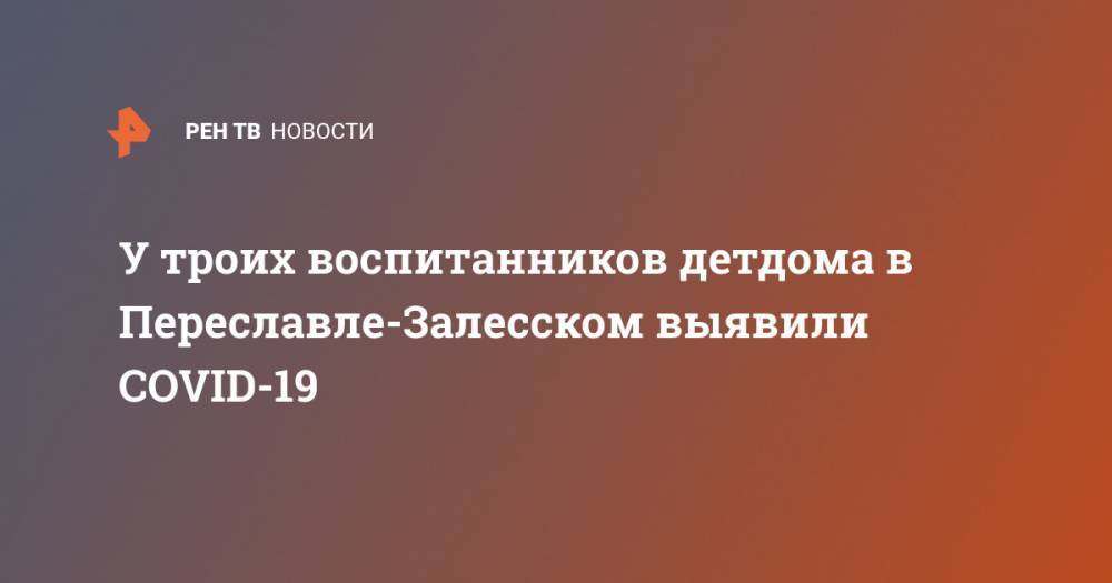 У троих воспитанников детдома в Переславле-Залесском выявили COVID-19 - ren.tv - Ярославская обл.