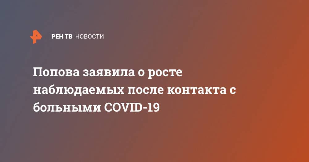 Анна Попова - Попова заявила о росте наблюдаемых после контакта с больными COVID-19 - ren.tv - Россия