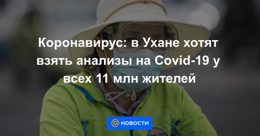 Коронавирус: в Ухане хотят взять анализы на Covid-19 у всех 11 млн жителей - news.mail.ru - Ухань
