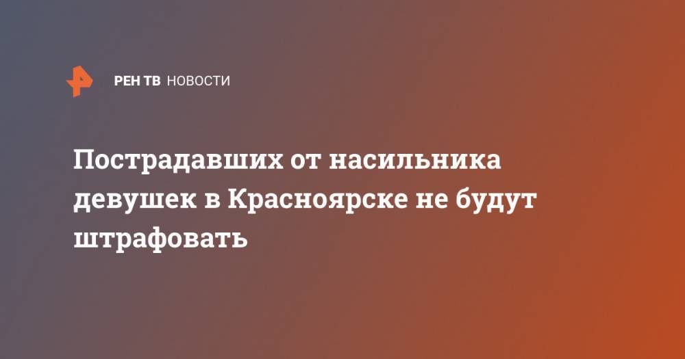 Пострадавших от насильника девушек в Красноярске не будут штрафовать - ren.tv - Красноярск