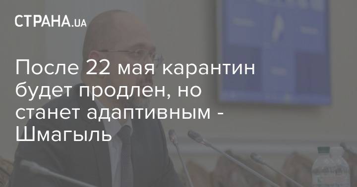 Денис Шмыгаль - После 22 мая карантин будет продлен, но станет адаптивным - Шмагыль - strana.ua - Украина
