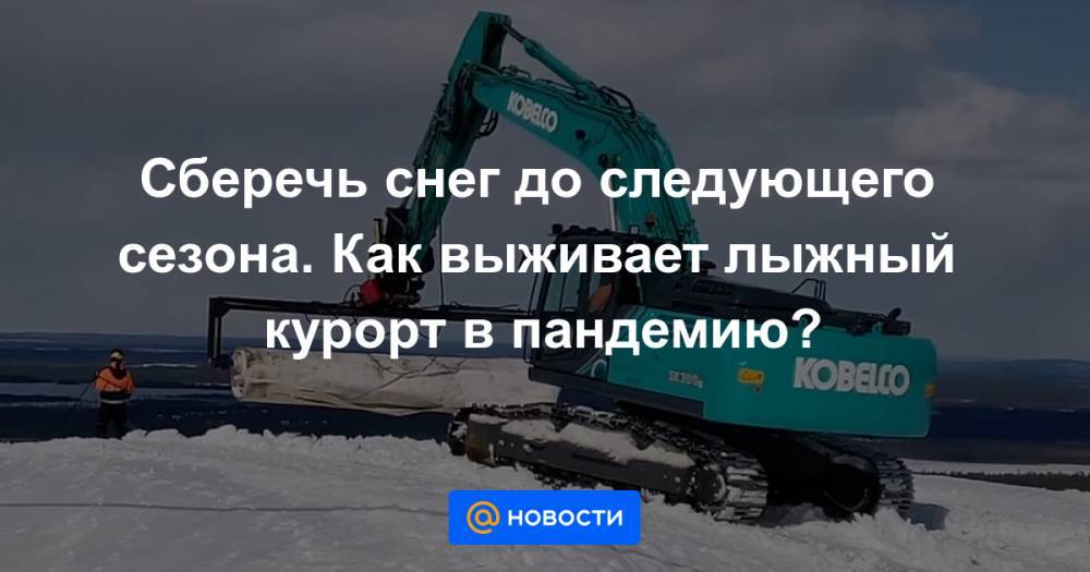 Сберечь снег до следующего сезона. Как выживает лыжный курорт в пандемию? - news.mail.ru