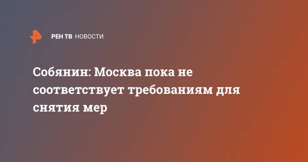 Сергей Собянин - Собянин: Москва пока не соответствует требованиям для снятия мер - ren.tv - Москва