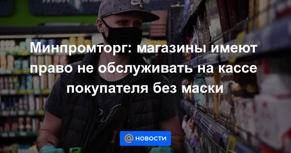 Минпромторг: магазины имеют право не обслуживать на кассе покупателя без маски - news.mail.ru - Россия