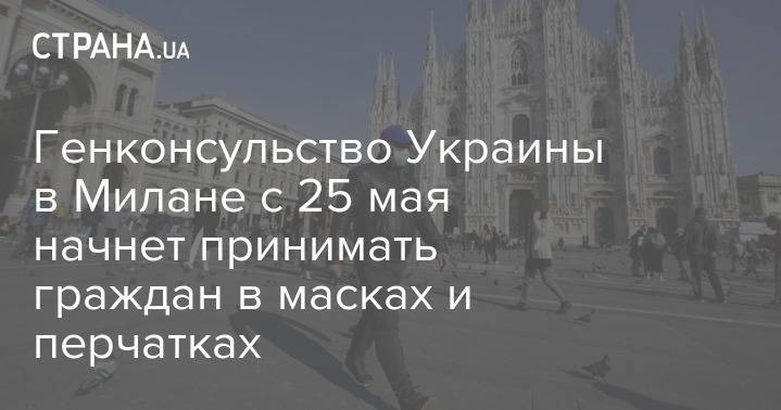 Генконсульство Украины в Милане с 25 мая начнет принимать граждан в масках и перчатках - strana.ua - Украина - Италия