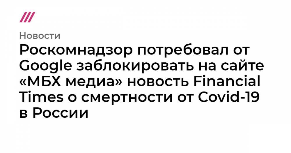 Роскомнадзор потребовал от Google заблокировать на сайте «МБХ медиа» новость Financial Times о смертности от Covid-19 в России - tvrain.ru - Россия