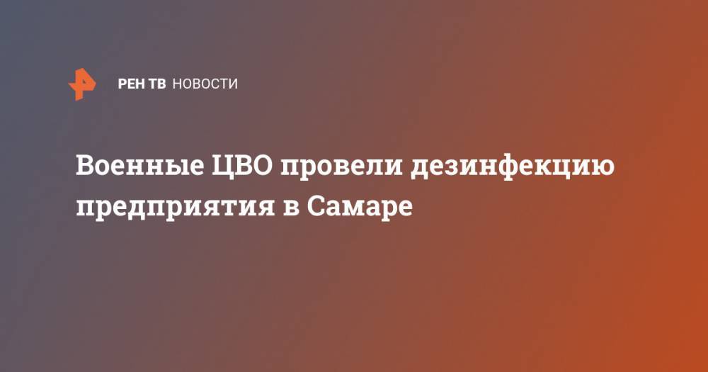 Военные ЦВО провели дезинфекцию предприятия в Самаре - ren.tv - Самара
