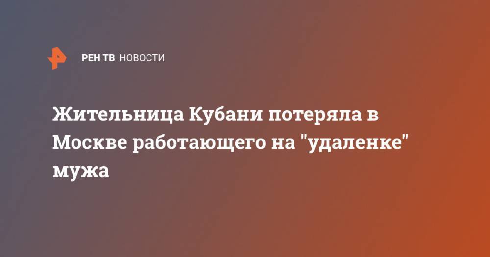 Жительница Кубани потеряла в Москве работающего на "удаленке" мужа - ren.tv - Москва - Краснодарский край