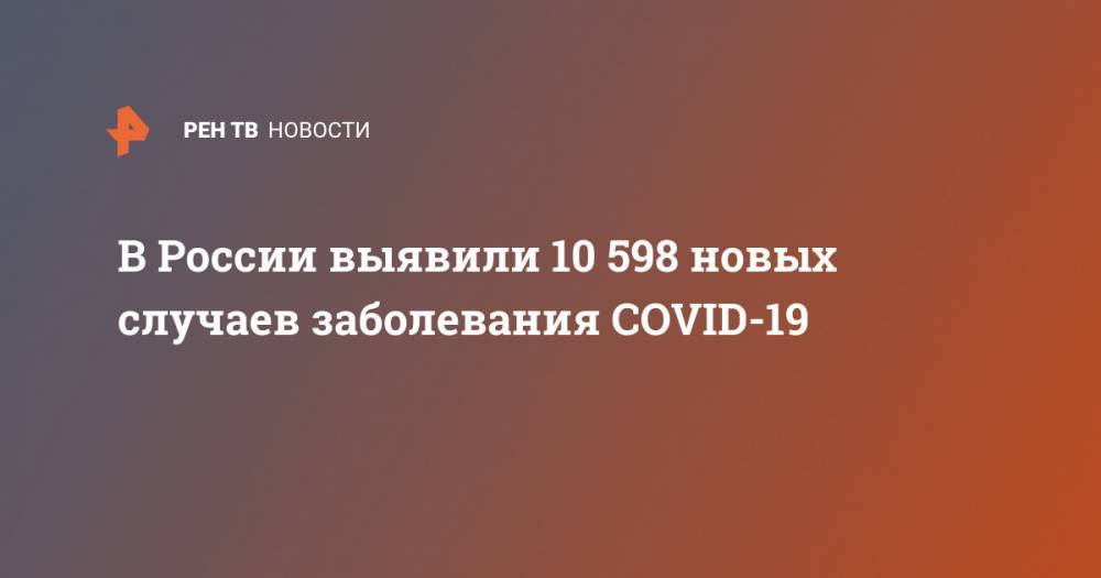 В России выявили 10 598 новых случаев заболевания COVID-19 - ren.tv - Россия