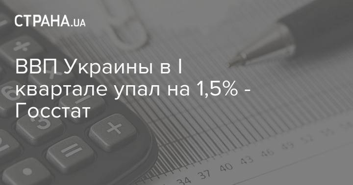 ВВП Украины в I квартале упал на 1,5% - Госстат - strana.ua - Украина